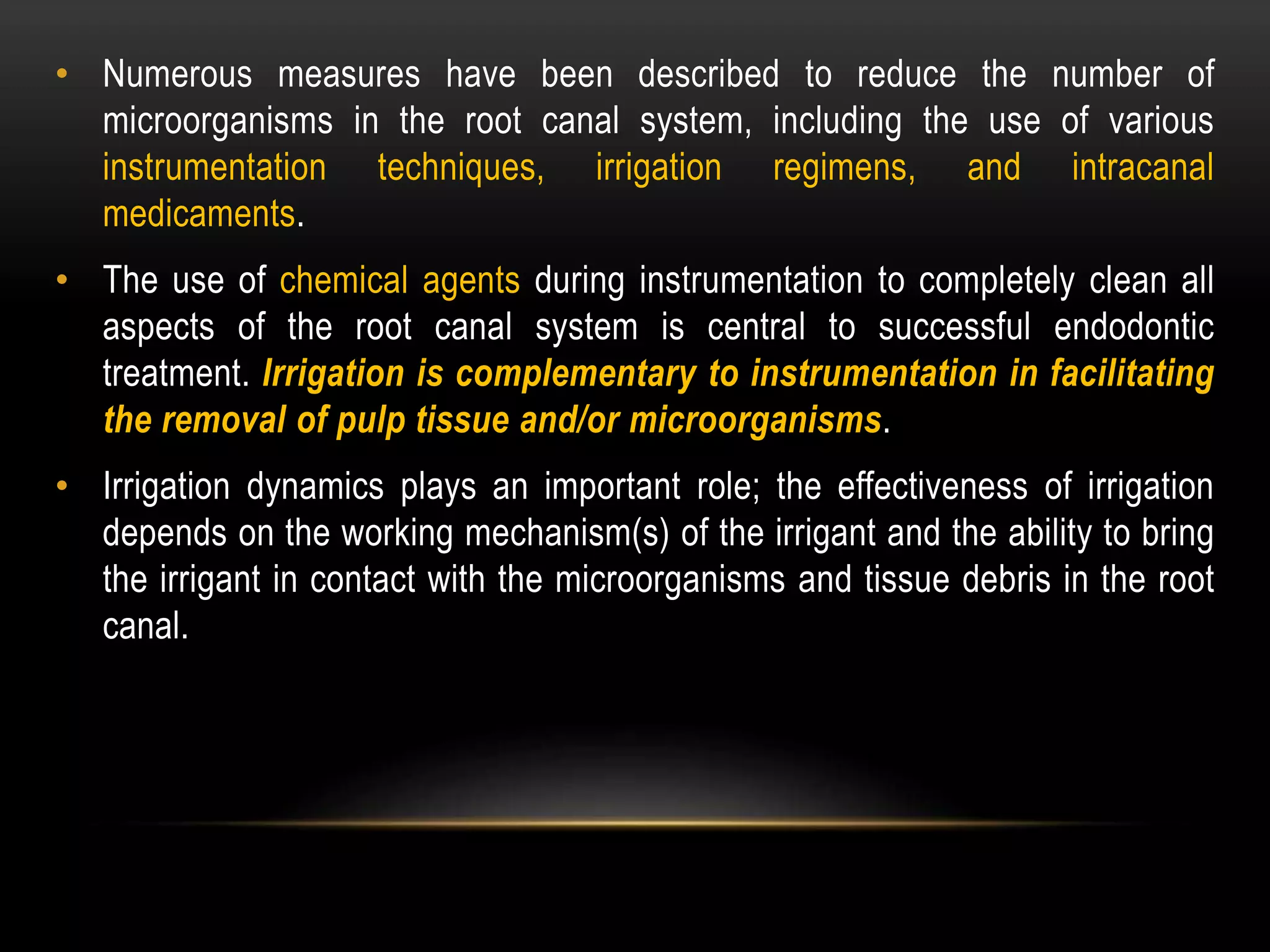 • Numerous measures have been described to reduce the number of
microorganisms in the root canal system, including the use of various
instrumentation techniques, irrigation regimens, and intracanal
medicaments.
• The use of chemical agents during instrumentation to completely clean all
aspects of the root canal system is central to successful endodontic
treatment. Irrigation is complementary to instrumentation in facilitating
the removal of pulp tissue and/or microorganisms.
• Irrigation dynamics plays an important role; the effectiveness of irrigation
depends on the working mechanism(s) of the irrigant and the ability to bring
the irrigant in contact with the microorganisms and tissue debris in the root
canal.
 