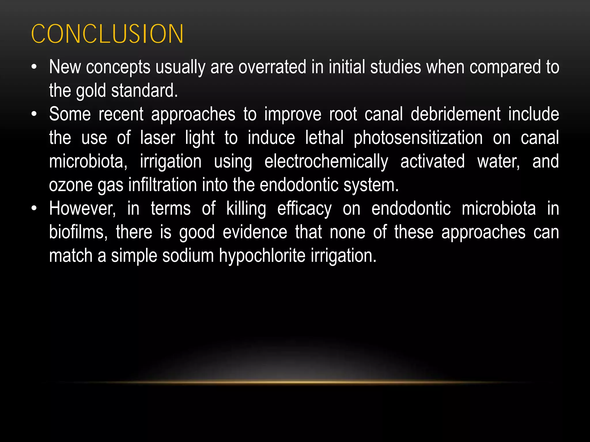 CONCLUSION
• New concepts usually are overrated in initial studies when compared to
the gold standard.
• Some recent approaches to improve root canal debridement include
the use of laser light to induce lethal photosensitization on canal
microbiota, irrigation using electrochemically activated water, and
ozone gas infiltration into the endodontic system.
• However, in terms of killing efficacy on endodontic microbiota in
biofilms, there is good evidence that none of these approaches can
match a simple sodium hypochlorite irrigation.
 