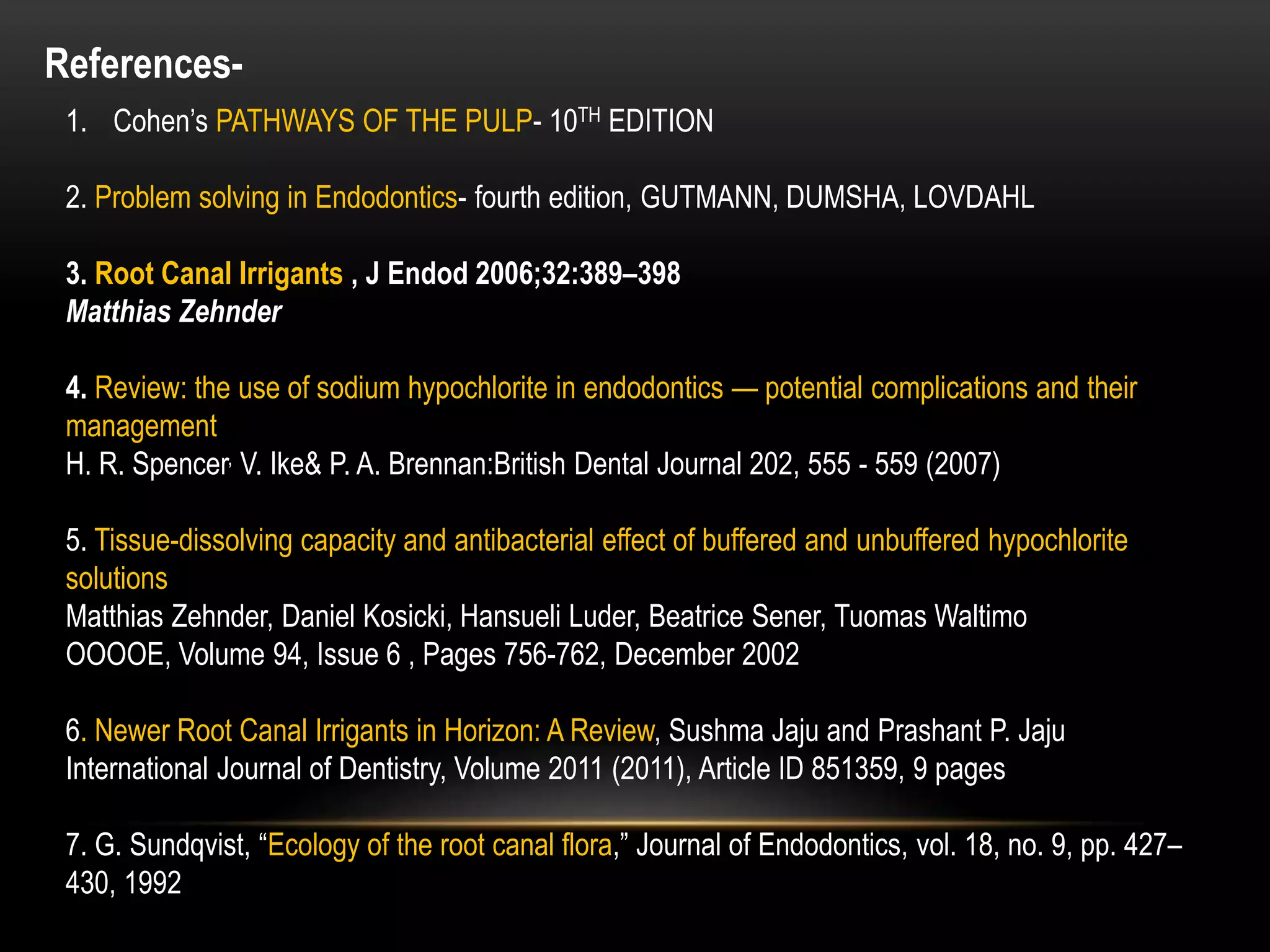 References-
1. Cohen’s PATHWAYS OF THE PULP- 10TH EDITION
2. Problem solving in Endodontics- fourth edition, GUTMANN, DUMSHA, LOVDAHL
3. Root Canal Irrigants , J Endod 2006;32:389–398
Matthias Zehnder
4. Review: the use of sodium hypochlorite in endodontics — potential complications and their
management
H. R. Spencer, V. Ike& P. A. Brennan:British Dental Journal 202, 555 - 559 (2007)
5. Tissue-dissolving capacity and antibacterial effect of buffered and unbuffered hypochlorite
solutions
Matthias Zehnder, Daniel Kosicki, Hansueli Luder, Beatrice Sener, Tuomas Waltimo
OOOOE, Volume 94, Issue 6 , Pages 756-762, December 2002
6. Newer Root Canal Irrigants in Horizon: A Review, Sushma Jaju and Prashant P. Jaju
International Journal of Dentistry, Volume 2011 (2011), Article ID 851359, 9 pages
7. G. Sundqvist, “Ecology of the root canal flora,” Journal of Endodontics, vol. 18, no. 9, pp. 427–
430, 1992
 