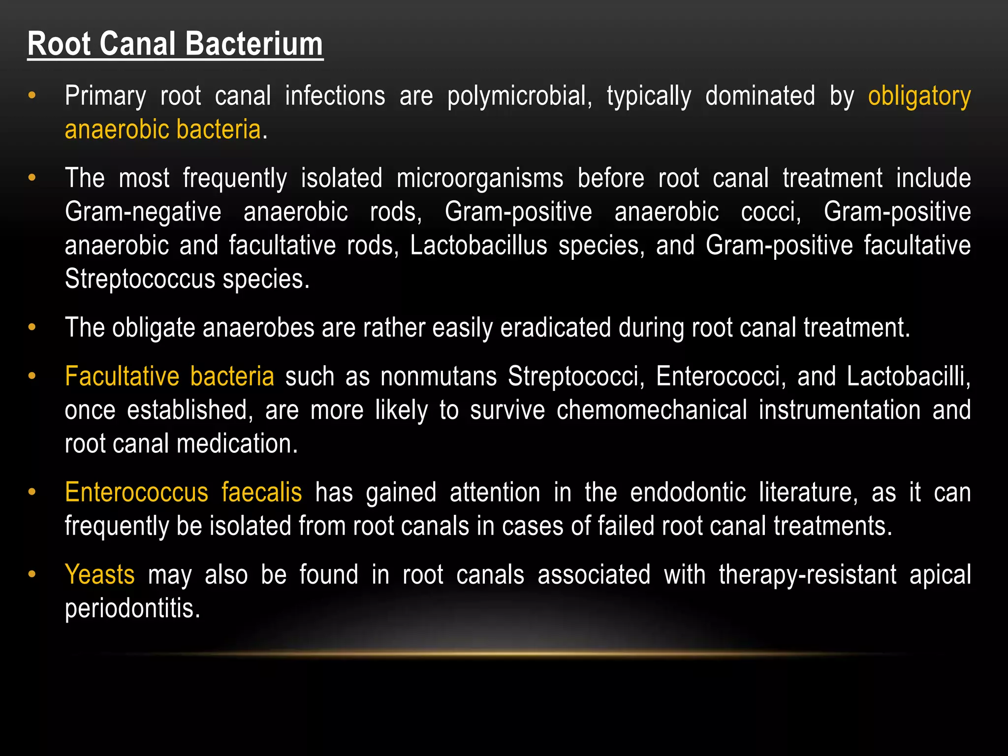 Root Canal Bacterium
• Primary root canal infections are polymicrobial, typically dominated by obligatory
anaerobic bacteria.
• The most frequently isolated microorganisms before root canal treatment include
Gram-negative anaerobic rods, Gram-positive anaerobic cocci, Gram-positive
anaerobic and facultative rods, Lactobacillus species, and Gram-positive facultative
Streptococcus species.
• The obligate anaerobes are rather easily eradicated during root canal treatment.
• Facultative bacteria such as nonmutans Streptococci, Enterococci, and Lactobacilli,
once established, are more likely to survive chemomechanical instrumentation and
root canal medication.
• Enterococcus faecalis has gained attention in the endodontic literature, as it can
frequently be isolated from root canals in cases of failed root canal treatments.
• Yeasts may also be found in root canals associated with therapy-resistant apical
periodontitis.
 
