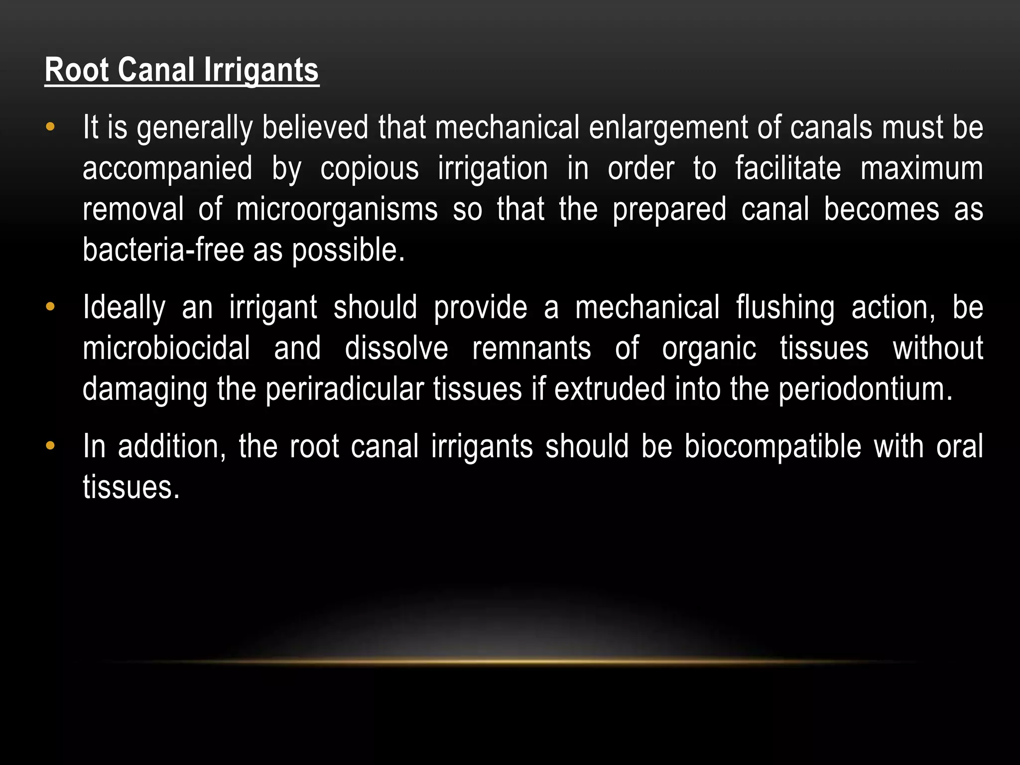 Root Canal Irrigants
• It is generally believed that mechanical enlargement of canals must be
accompanied by copious irrigation in order to facilitate maximum
removal of microorganisms so that the prepared canal becomes as
bacteria-free as possible.
• Ideally an irrigant should provide a mechanical flushing action, be
microbiocidal and dissolve remnants of organic tissues without
damaging the periradicular tissues if extruded into the periodontium.
• In addition, the root canal irrigants should be biocompatible with oral
tissues.
 