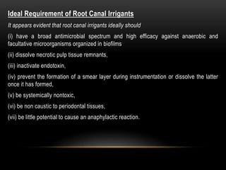 Ideal Requirement of Root Canal Irrigants
It appears evident that root canal irrigants ideally should
(i) have a broad antimicrobial spectrum and high efficacy against anaerobic and
facultative microorganisms organized in biofilms
(ii) dissolve necrotic pulp tissue remnants,
(iii) inactivate endotoxin,
(iv) prevent the formation of a smear layer during instrumentation or dissolve the latter
once it has formed,
(v) be systemically nontoxic,
(vi) be non caustic to periodontal tissues,
(vii) be little potential to cause an anaphylactic reaction.
 