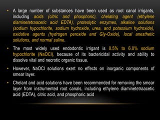 • A large number of substances have been used as root canal irrigants,
including acids (citric and phosphoric), chelating agent (ethylene
diaminetetraacetic acid EDTA), proteolytic enzymes, alkaline solutions
(sodium hypochlorite, sodium hydroxide, urea, and potassium hydroxide),
oxidative agents (hydrogen peroxide and Gly-Oxide), local anesthetic
solutions, and normal saline.
• The most widely used endodontic irrigant is 0.5% to 6.0% sodium
hypochlorite (NaOCl), because of its bactericidal activity and ability to
dissolve vital and necrotic organic tissue.
• However, NaOCl solutions exert no effects on inorganic components of
smear layer.
• Chelant and acid solutions have been recommended for removing the smear
layer from instrumented root canals, including ethylene diaminetetraacetic
acid (EDTA), citric acid, and phosphoric acid
 