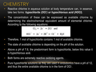 CHEMISTRY
• Reactive chlorine in aqueous solution at body temperature can, in essence,
take two forms: hypochlorite (OCl-) or hypochlorous acid (HOCl).
• The concentration of these can be expressed as available chlorine by
determining the electrochemical equivalent amount of elemental chlorine.
According to the following equations:
• Therefore, 1 mol of hypochlorite contains 1 mol of available chlorine.
• The state of available chlorine is depending on the pH of the solution.
• Above a pH of 7.6, the predominant form is hypochlorite, below this value it
is hypochlorous acid.
• Both forms are extremely reactive oxidizing agents.
• Pure hypochlorite solutions as they are used in endodontics have a pH of 12,
and thus the entire available chlorine is in the form of OCl-.
 