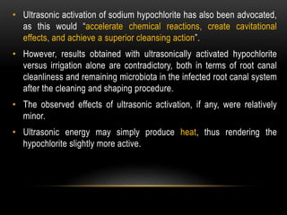• Ultrasonic activation of sodium hypochlorite has also been advocated,
as this would “accelerate chemical reactions, create cavitational
effects, and achieve a superior cleansing action”.
• However, results obtained with ultrasonically activated hypochlorite
versus irrigation alone are contradictory, both in terms of root canal
cleanliness and remaining microbiota in the infected root canal system
after the cleaning and shaping procedure.
• The observed effects of ultrasonic activation, if any, were relatively
minor.
• Ultrasonic energy may simply produce heat, thus rendering the
hypochlorite slightly more active.
 