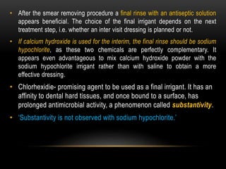 • After the smear removing procedure a final rinse with an antiseptic solution
appears beneficial. The choice of the final irrigant depends on the next
treatment step, i.e. whether an inter visit dressing is planned or not.
• If calcium hydroxide is used for the interim, the final rinse should be sodium
hypochlorite, as these two chemicals are perfectly complementary. It
appears even advantageous to mix calcium hydroxide powder with the
sodium hypochlorite irrigant rather than with saline to obtain a more
effective dressing.
• Chlorhexidie- promising agent to be used as a final irrigant. It has an
affinity to dental hard tissues, and once bound to a surface, has
prolonged antimicrobial activity, a phenomenon called substantivity.
• ‘Substantivity is not observed with sodium hypochlorite.’
 