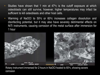 • Studies have shown that 1 min at 47oc is the cutoff exposure at which
osteoblasts can still survive, however, higher temperatures may infact be
sufficient to kill osteoblasts and other host cells.
• Warming of NaOCl to 50oc or 60oc increases collagen dissolution and
disinfecting potential, but it may also have severely detrimental effects on
NiTi instruments, causing corrosion of the metal surface after immersion for
1 hour
Rotary instrument immersed for 2 hours in NaOCl heated to 60oc, showing severe
corrosion
 