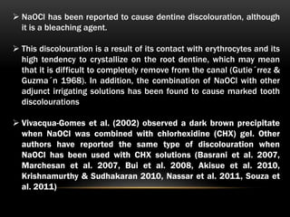  NaOCl has been reported to cause dentine discolouration, although
it is a bleaching agent.
 This discolouration is a result of its contact with erythrocytes and its
high tendency to crystallize on the root dentine, which may mean
that it is difficult to completely remove from the canal (Gutie´rrez &
Guzma´n 1968). In addition, the combination of NaOCl with other
adjunct irrigating solutions has been found to cause marked tooth
discolourations
 Vivacqua-Gomes et al. (2002) observed a dark brown precipitate
when NaOCl was combined with chlorhexidine (CHX) gel. Other
authors have reported the same type of discolouration when
NaOCl has been used with CHX solutions (Basrani et al. 2007,
Marchesan et al. 2007, Bui et al. 2008, Akisue et al. 2010,
Krishnamurthy & Sudhakaran 2010, Nassar et al. 2011, Souza et
al. 2011)
 