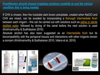 Practitioners should choose irrigating solutions carefully to suit the clinical
condition that is being treated.
If CHX is chosen, then the insoluble dark brown precipitate, created when NaOCl and
CHX are mixed, can be avoided by incorporating a thorough intermediate flush
between each irrigant – this can be carried out with solutions such as saline or sterile
distilled water, followed by drying of the canal before the next solution is used
(Krishnamurthy & Sudhakaran 2010).
Absolute alcohol has also been suggested as an intermediate flush but its
biocompatibility with the periapical tissues and interactions with other irrigants remain
a concern (Krishnamurthy & Sudhakaran 2010, Valera et al. 2010)
 