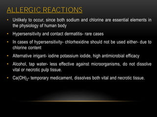 ALLERGIC REACTIONS
• Unlikely to occur, since both sodium and chlorine are essential elements in
the physiology of human body
• Hypersensitivity and contact dermatitis- rare cases
• In cases of hypersensitivity- chlorhexidine should not be used either- due to
chlorine content
• Alternative irrigant- iodine potassium iodide, high antimicrobial efficacy
• Alcohol, tap water- less effective against microorganisms, do not dissolve
vital or necrotic pulp tissue.
• Ca(OH)2- temporary medicament, dissolves both vital and necrotic tissue.
 