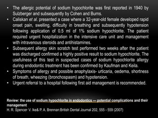 • The allergic potential of sodium hypochlorite was first reported in 1940 by
Sulzberger and subsequently by Cohen and Burns.
• Caliskan et al. presented a case where a 32-year-old female developed rapid
onset pain, swelling, difficulty in breathing and subsequently hypotension
following application of 0.5 ml of 1% sodium hypochlorite. The patient
required urgent hospitalization in the intensive care unit and management
with intravenous steroids and antihistamines.
• Subsequent allergy skin scratch test performed two weeks after the patient
was discharged confirmed a highly positive result to sodium hypochlorite. The
usefulness of this test in suspected cases of sodium hypochlorite allergy
during endodontic treatment has been confirmed by Kaufman and Keila.
• Symptoms of allergy and possible anaphylaxis- urticaria, oedema, shortness
of breath, wheezing (bronchospasm) and hypotension.
• Urgent referral to a hospital following first aid management is recommended.
Review: the use of sodium hypochlorite in endodontics — potential complications and their
management
H. R. Spencer, V. Ike& P. A. Brennan:British Dental Journal 202, 555 - 559 (2007)
 