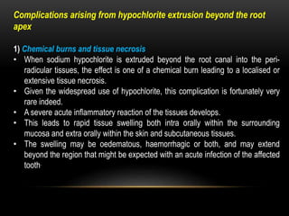 Complications arising from hypochlorite extrusion beyond the root
apex
1) Chemical burns and tissue necrosis
• When sodium hypochlorite is extruded beyond the root canal into the peri-
radicular tissues, the effect is one of a chemical burn leading to a localised or
extensive tissue necrosis.
• Given the widespread use of hypochlorite, this complication is fortunately very
rare indeed.
• A severe acute inflammatory reaction of the tissues develops.
• This leads to rapid tissue swelling both intra orally within the surrounding
mucosa and extra orally within the skin and subcutaneous tissues.
• The swelling may be oedematous, haemorrhagic or both, and may extend
beyond the region that might be expected with an acute infection of the affected
tooth.
 