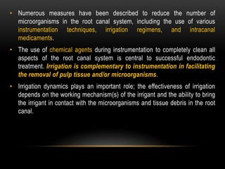 • Numerous measures have been described to reduce the number of
microorganisms in the root canal system, including the use of various
instrumentation techniques, irrigation regimens, and intracanal
medicaments.
• The use of chemical agents during instrumentation to completely clean all
aspects of the root canal system is central to successful endodontic
treatment. Irrigation is complementary to instrumentation in facilitating
the removal of pulp tissue and/or microorganisms.
• Irrigation dynamics plays an important role; the effectiveness of irrigation
depends on the working mechanism(s) of the irrigant and the ability to bring
the irrigant in contact with the microorganisms and tissue debris in the root
canal.
 