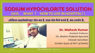SODIUM HYPOCHLORITE SOLUTION
(SHS, WHAT ? HOWTO USE IN HOSPITAL? )
(सोडियम हाइपोक्लोराइट घोल क्या है, ताज़ा घोल क
ै से बनाते है, क्या उपयोग है)
11/10/2021 सोडियम हाइपोक्लोराइट घोल - Dr Mahesh Kumar 1
 