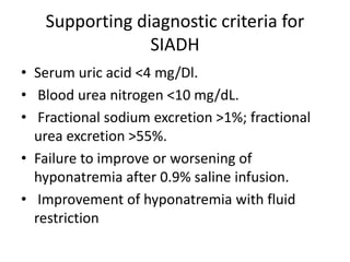 Supporting diagnostic criteria for
SIADH
• Serum uric acid <4 mg/Dl.
• Blood urea nitrogen <10 mg/dL.
• Fractional sodium excretion >1%; fractional
urea excretion >55%.
• Failure to improve or worsening of
hyponatremia after 0.9% saline infusion.
• Improvement of hyponatremia with fluid
restriction
 