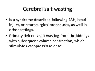 Cerebral salt wasting
• Is a syndrome described following SAH, head
injury, or neurosurgical procedures, as well in
other settings.
• Primary defect is salt wasting from the kidneys
with subsequent volume contraction, which
stimulates vasopressin release.
 