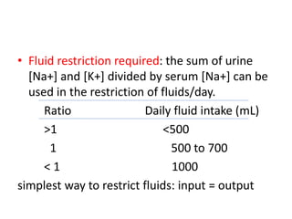 • Fluid restriction required: the sum of urine
[Na+] and [K+] divided by serum [Na+] can be
used in the restriction of fluids/day.
Ratio Daily fluid intake (mL)
>1 <500
1 500 to 700
< 1 1000
simplest way to restrict fluids: input = output
 