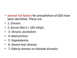 • Several risk factors for precipitation of OSD have
been identified. These are:
• 1. Chronic
• 2. Serum [Na+] < 105 mEq/L
• 3. Chronic alcoholism
• 4. Malnutrition
• 5. Hypokalemia
• 6. Severe liver disease
• 7. Elderly women on thiazide diuretics
 