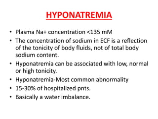 HYPONATREMIA
• Plasma Na+ concentration <135 mM
• The concentration of sodium in ECF is a reflection
of the tonicity of body fluids, not of total body
sodium content.
• Hyponatremia can be associated with low, normal
or high tonicity.
• Hyponatremia-Most common abnormality
• 15-30% of hospitalized pnts.
• Basically a water imbalance.
 