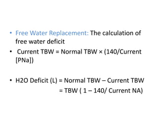 • Free Water Replacement: The calculation of
free water deficit
• Current TBW = Normal TBW × (140/Current
[PNa])
• H2O Deficit (L) = Normal TBW – Current TBW
= TBW ( 1 – 140/ Current NA)
 