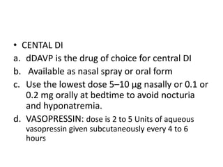 • CENTAL DI
a. dDAVP is the drug of choice for central DI
b. Available as nasal spray or oral form
c. Use the lowest dose 5–10 µg nasally or 0.1 or
0.2 mg orally at bedtime to avoid nocturia
and hyponatremia.
d. VASOPRESSIN: dose is 2 to 5 Units of aqueous
vasopressin given subcutaneously every 4 to 6
hours
 