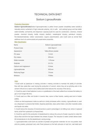 TECHNICAL DATA SHET
Sodium Lignosulfonate
Production Description
Sodium lignosulfonate(Sodium lignosulphonate) is yellow brown powder completely water soluble,is
naturally anionic surfactant of high molecular polymer, rich in sulfo and carboxyl group and has better
water-solubility, surf-activity and dispersion capacity.Could be used for construction, ceramics, mineral
powder, chemical industry, textile industry (leather), metallurgical industry, petroleum industry,
fire-retardantmaterials, rubber vulcanization, organic polymerization ,also could used as animal feed
additives due to its antimicrobial and preservative properties.
Main Specification
Name Sodium Lignosulphonate
Product Code GAC-NaLS-1
Appearance Yellow Brown powder
PH value 7.0-9.0
Dry maters 95%min
Water-insoluble 1.5%max
Sulphate 2-5 (%)
Calcium and magnesium 0.5max
Lignosulphonate 55%min
Reducing Sugar 7%max
Moisture 7%Max
Uses
1.Could work as plasticizer in making concrete n making concrete to maintain the ability of concrete
flow with less water.Also used during the production of cement, where they act as grinding aids in the
cement mill and as a rawmix slurry deflocculant (that reduces the viscosity of the slurry).
2. Could be used in lead batteries to acts on crystallization of the lead sulfate thus increase the battery to
get a much longer life-time.
3. Could used as a filler and binder in ceramic tiles, resins to fiber boards, casting sand and in fodder
pellets.
4.Work as dust-suppression roads as well as in dusty processes within industry. Lignosulfonate is used
as a dispersant in products like fodder, disperse pesticides, dyes,carbon black, and other insoluble solids
and liquids into water.
5. Could reduce the viscosity of mineral slurries is used to advantage in oil drilling mud, where it replaced
tannic acids from quebracho (a tropical tree).
6. Could be used for the production of plasterboard to reduce the amount of water required to make the
stucco flow and form the layer between two sheets of paper. The reduction in water content allows lower
kiln temperatures to dry the plasterboard, saving energy.
7. Lignosulphonates could work as a binder of powder and granular materials: for iron ore powder, lead
and zinc powder, pulverized coal, coke Toner pressure on the ball; extrusion of cast iron, cast steel sand
 