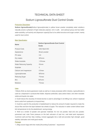 TECHNICAL DATA SHEET
Sodium Lignosulfonate Dust Control Grade
Production Description
Sodium lignosulfonate(Sodium lignosulphonate) is yellow brown powder completely water soluble,is
naturally anionic surfactant of high molecular polymer, rich in sulfo and carboxyl group and has better
water-solubility, surf-activity and dispersion capacity.Due to its colloid structure and sugar content ,mainly
used for dust control.
Main Specification
Name
Sodium lignosulfonate Dust Control
Grade
Product Code GAC-NaLS-DC
Appearance Brown powder
PH value 5-6
Dry maters 95%min
Water-insoluble 1.5%max
Water Reducing Capacity 5%min
Sulphate 0
Calcium and magnesium 0.5max
Lignosulphonate 60%min
Reducing Sugar 7%max
Brix 50%min
Moisture 7%max
Uses
1.Mianly Work as dust-suppression roads as well as in dusty processes within industry. Lignosulfonate is
used as a dispersant in products like fodder, disperse pesticides, dyes,carbon black, and other insoluble
solids and liquids into water.
2. Could reduce the viscosity of mineral slurries is used to advantage in oil drilling mud, where it replaced
tannic acids from quebracho (a tropical tree).
3. Could be used for the production of plasterboard to reduce the amount of water required to make the
stucco flow and form the layer between two sheets of paper. The reduction in water content allows lower
kiln temperatures to dry the plasterboard, saving energy.
4. Work as a binder of powder and granular materials: for iron ore powder, lead and zinc powder,
pulverized coal, coke Toner pressure on the ball; extrusion of cast iron, cast steel sand repression;
mud-brick wall and floor tiles molding; mineral aggregate into a ball and provides high strength, good
stability, lubrication and mold good results.
Package
1. 25kgs woven bags with liner inside,2According Customers’requirement
 