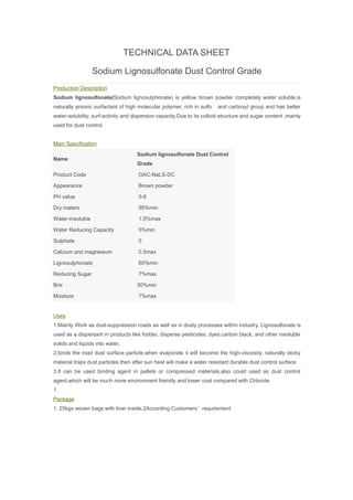 TECHNICAL DATA SHEET
Sodium Lignosulfonate Dust Control Grade
Production Description
Sodium lignosulfonate(Sodium lignosulphonate) is yellow brown powder completely water soluble,is
naturally anionic surfactant of high molecular polymer, rich in sulfo and carboxyl group and has better
water-solubility, surf-activity and dispersion capacity.Due to its colloid structure and sugar content ,mainly
used for dust control.
Main Specification
Name
Sodium lignosulfonate Dust Control
Grade
Product Code GAC-NaLS-DC
Appearance Brown powder
PH value 5-6
Dry maters 95%min
Water-insoluble 1.5%max
Water Reducing Capacity 5%min
Sulphate 0
Calcium and magnesium 0.5max
Lignosulphonate 60%min
Reducing Sugar 7%max
Brix 50%min
Moisture 7%max
Uses
1.Mainly Work as dust-suppression roads as well as in dusty processes within industry. Lignosulfonate is
used as a dispersant in products like fodder, disperse pesticides, dyes,carbon black, and other insoluble
solids and liquids into water.
2.binds the road dust surface particle,when evaporate it will become the high-viscosity, naturally sticky
material traps dust particles,then after sun heat will make a water resistant durable dust control surface.
3.It can be used binding agent in pellets or compressed materials,also could used as dust control
agent,which will be much more environment friendly and lower cost compared with Chloride.
1.
Package
1. 25kgs woven bags with liner inside,2According Customers’requirement
 