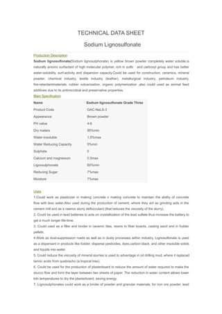 TECHNICAL DATA SHEET
Sodium Lignosulfonate
Production Description
Sodium lignosulfonate(Sodium lignosulphonate) is yellow brown powder completely water soluble,is
naturally anionic surfactant of high molecular polymer, rich in sulfo and carboxyl group and has better
water-solubility, surf-activity and dispersion capacity.Could be used for construction, ceramics, mineral
powder, chemical industry, textile industry (leather), metallurgical industry, petroleum industry,
fire-retardantmaterials, rubber vulcanization, organic polymerization ,also could used as animal feed
additives due to its antimicrobial and preservative properties.
Main Specification
Name Sodium lignosulfonate Grade Three
Product Code GAC-NaLS-3
Appearance Brown powder
PH value 4-6
Dry maters 95%min
Water-insoluble 1.5%max
Water Reducing Capacity 5%min
Sulphate 0
Calcium and magnesium 0.5max
Lignosulphonate 60%min
Reducing Sugar 7%max
Moisture 7%max
Uses
1.Could work as plasticizer in making concrete n making concrete to maintain the ability of concrete
flow with less water.Also used during the production of cement, where they act as grinding aids in the
cement mill and as a rawmix slurry deflocculant (that reduces the viscosity of the slurry).
2. Could be used in lead batteries to acts on crystallization of the lead sulfate thus increase the battery to
get a much longer life-time.
3. Could used as a filler and binder in ceramic tiles, resins to fiber boards, casting sand and in fodder
pellets.
4.Work as dust-suppression roads as well as in dusty processes within industry. Lignosulfonate is used
as a dispersant in products like fodder, disperse pesticides, dyes,carbon black, and other insoluble solids
and liquids into water.
5. Could reduce the viscosity of mineral slurries is used to advantage in oil drilling mud, where it replaced
tannic acids from quebracho (a tropical tree).
6. Could be used for the production of plasterboard to reduce the amount of water required to make the
stucco flow and form the layer between two sheets of paper. The reduction in water content allows lower
kiln temperatures to dry the plasterboard, saving energy.
7. Lignosulphonates could work as a binder of powder and granular materials: for iron ore powder, lead
 