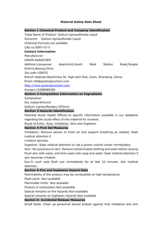 Material Safety Data Sheet
Section 1-Chemical Product and Company Identification
Trade Name of Product: Sodium lignosulfonate Liquid
Synonym: Sodium lignosulfonate Liquid
Chemical Formula:not available
CAS no.8061-51-6
Contact Information
Manufacturer:
GREEN AGROCHEM
Address:Lizeyayuan Apartment,South West Station Road,Fengtai
District,Beijing,China
Zip code:100072
Branch Address.WestXinluo St. High-tech Dist, Jinan, Shandong ,China.
Email:info@greenagrochem.com
Http://www.greenagrochem.com
Contact:15588889390
Section 2-Composition Information on Ingredients
Composition
Dry matter45%min
Sodium Lignosulfonates 25%min
Section 3-Hazards Identification
Potential Acute Health Effects:no specific information available in our databank
regarding the acute effect of this material for humans.
Route of Entry: Eyes, Inhalation, Skin and Ingestion
Section 4-First Aid Measures
Inhalation: Remove person to fresh air and support breathing as needed, Seek
medical attention if
irritation persists.
Ingestion :Seek medical attention or call a poison control center immediately.
Skin: No poisonous to skin. Remove contaminated clothing and wash before reusing.
Flush skin with water, and then wash with soap and water. Seek medical attention if
skin becomes irritated.
Eye:In such case flush eye immediately for at leat 10 minutes .Get medical
attention.
Section 5-Fire and Explosion Hazard Data
Flammability of the product:may be combustible at high temperature.
Flash point: Non-available
Flammable limits: Non-available
Product of combustion:Non-available
Special remarks on fire hazards:Non-available
Special remarks on explosion hazards:Non-available
Section 6- Accidental Release Measures
Small Spills: Clean up personnel should protect against mist inhalation and skin
 