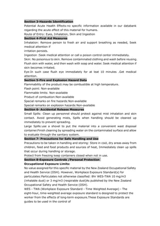 Section 3-Hazards Identification
Potential Acute Health Effects:no specific information available in our databank
regarding the acute effect of this material for humans.
Route of Entry: Eyes, Inhalation, Skin and Ingestion
Section 4-First Aid Measures
Inhalation: Remove person to fresh air and support breathing as needed, Seek
medical attention if
irritation persists.
Ingestion :Seek medical attention or call a poison control center immediately.
Skin: No poisonous to skin. Remove contaminated clothing and wash before reusing.
Flush skin with water, and then wash with soap and water. Seek medical attention if
skin becomes irritated.
Eye:In such case flush eye immediately for at leat 10 minutes .Get medical
attention.
Section 5-Fire and Explosion Hazard Data
Flammability of the product:may be combustible at high temperature.
Flash point: Non-available
Flammable limits: Non-available
Product of combustion:Non-available
Special remarks on fire hazards:Non-available
Special remarks on explosion hazards:Non-available
Section 6- Accidental Release Measures
Small Spills: Clean up personnel should protect against mist inhalation and skin
contact. Avoid generating mists, Spills when handling should be cleaned up
immediately to prevent spreading.
Large Spills:use a shovel to put the material into a convenient wast disposal
container.Finish cleaning by spreading water on the contaminated surface and allow
to evaluate through the sanitary system.
Section 7- Precautions for Safe Handling and Use
Precautions to be taken in handling and storing: Store in cool, dry areas away from
children, feed and food products and sources of heat, Immediately clean up spills
that occur during handling or storage.
Protect from freezing keep containers closed when not in use.
Section 8-Exposure Controls /Personal Protection
Occupational Exposure Limits:
No value assigned for this specific material by the New Zealand Occupational Safety
and Health Service (OSH). However, Workplace Exposure Standard(s) for
particulates:Particulates not otherwise classified: 8hr WES-TWA 10 mg/m3
(inhalable dust) or 3 mg/m3 (respirable dust)As published by the New Zealand
Occupational Safety and Health Service (OSH).
WES - TWA (Workplace Exposure Standard - Time Weighted Average) - The
eight-hour, time-weighted average exposure standard is designed to protect the
worker from the effects of long-term exposure.These Exposure Standards are
guides to be used in the control of
 