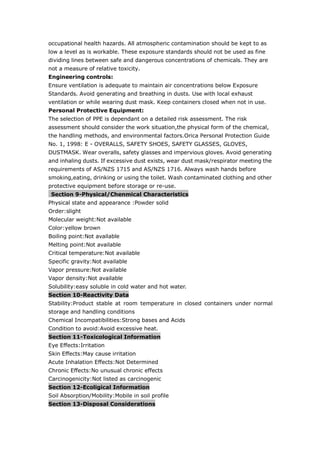 occupational health hazards. All atmospheric contamination should be kept to as
low a level as is workable. These exposure standards should not be used as fine
dividing lines between safe and dangerous concentrations of chemicals. They are
not a measure of relative toxicity.
Engineering controls:
Ensure ventilation is adequate to maintain air concentrations below Exposure
Standards. Avoid generating and breathing in dusts. Use with local exhaust
ventilation or while wearing dust mask. Keep containers closed when not in use.
Personal Protective Equipment:
The selection of PPE is dependant on a detailed risk assessment. The risk
assessment should consider the work situation,the physical form of the chemical,
the handling methods, and environmental factors.Orica Personal Protection Guide
No. 1, 1998: E - OVERALLS, SAFETY SHOES, SAFETY GLASSES, GLOVES,
DUSTMASK. Wear overalls, safety glasses and impervious gloves. Avoid generating
and inhaling dusts. If excessive dust exists, wear dust mask/respirator meeting the
requirements of AS/NZS 1715 and AS/NZS 1716. Always wash hands before
smoking,eating, drinking or using the toilet. Wash contaminated clothing and other
protective equipment before storage or re-use.
Section 9-Physical/Chenmical Characteristics
Physical state and appearance :Powder solid
Order:slight
Molecular weight:Not available
Color:yellow brown
Boiling point:Not available
Melting point:Not available
Critical temperature:Not available
Specific gravity:Not available
Vapor pressure:Not available
Vapor density:Not available
Solubility:easy soluble in cold water and hot water.
Section 10-Reactivity Data
Stability:Product stable at room temperature in closed containers under normal
storage and handling conditions
Chemical Incompatibilities:Strong bases and Acids
Condition to avoid:Avoid excessive heat.
Section 11-Toxicological Information
Eye Effects:Irritation
Skin Effects:May cause irritation
Acute Inhalation Effects:Not Determined
Chronic Effects:No unusual chronic effects
Carcinogenicity:Not listed as carcinogenic
Section 12-Ecoligical Information
Soil Absorption/Mobility:Mobile in soil profile
Section 13-Disposal Considerations
 