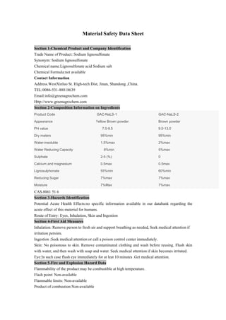 Material Safety Data Sheet
Section 1-Chemical Product and Company Identification
Trade Name of Product: Sodium lignosulfonate
Synonym: Sodium lignosulfonate
Chemical name:Lignosulfonate acid Sodium salt
Chemical Formula:not available
Contact Information
Address.WestXinluo St. High-tech Dist, Jinan, Shandong ,China.
TEL:0086-531-88818639
Email:info@greenagrochem.com
Http://www.greenagrochem.com
Section 2-Composition Information on Ingredients
Product Code GAC-NaLS-1 GAC-NaLS-2
Appearance Yellow Brown powder Brown powder
PH value 7.0-9.5 9.0-13.0
Dry maters 95%min 95%min
Water-insoluble 1.5%max 2%max
Water Reducing Capacity 8%min 5%max
Sulphate 2-5 (%) 0
Calcium and magnesium 0.5max 0.5max
Lignosulphonate 55%min 60%min
Reducing Sugar 7%max 7%max
Moisture 7%Max 7%max
CAS.8061 51 6
Section 3-Hazards Identification
Potential Acute Health Effects:no specific information available in our databank regarding the
acute effect of this material for humans.
Route of Entry: Eyes, Inhalation, Skin and Ingestion
Section 4-First Aid Measures
Inhalation: Remove person to fresh air and support breathing as needed, Seek medical attention if
irritation persists.
Ingestion :Seek medical attention or call a poison control center immediately.
Skin: No poisonous to skin. Remove contaminated clothing and wash before reusing. Flush skin
with water, and then wash with soap and water. Seek medical attention if skin becomes irritated.
Eye:In such case flush eye immediately for at leat 10 minutes .Get medical attention.
Section 5-Fire and Explosion Hazard Data
Flammability of the product:may be combustible at high temperature.
Flash point: Non-available
Flammable limits: Non-available
Product of combustion:Non-available
 