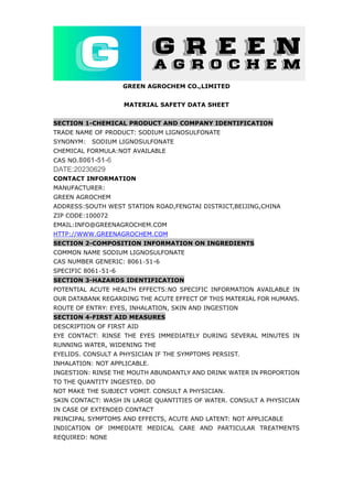 GREEN AGROCHEM CO.,LIMITED
MATERIAL SAFETY DATA SHEET
SECTION 1-CHEMICAL PRODUCT AND COMPANY IDENTIFICATION
TRADE NAME OF PRODUCT: SODIUM LIGNOSULFONATE
SYNONYM: SODIUM LIGNOSULFONATE
CHEMICAL FORMULA:NOT AVAILABLE
CAS NO.8061-51-6
DATE:20230629
CONTACT INFORMATION
MANUFACTURER:
GREEN AGROCHEM
ADDRESS:SOUTH WEST STATION ROAD,FENGTAI DISTRICT,BEIJING,CHINA
ZIP CODE:100072
EMAIL:INFO@GREENAGROCHEM.COM
HTTP://WWW.GREENAGROCHEM.COM
SECTION 2-COMPOSITION INFORMATION ON INGREDIENTS
COMMON NAME SODIUM LIGNOSULFONATE
CAS NUMBER GENERIC: 8061‐51-6
SPECIFIC 8061‐51-6
SECTION 3-HAZARDS IDENTIFICATION
POTENTIAL ACUTE HEALTH EFFECTS:NO SPECIFIC INFORMATION AVAILABLE IN
OUR DATABANK REGARDING THE ACUTE EFFECT OF THIS MATERIAL FOR HUMANS.
ROUTE OF ENTRY: EYES, INHALATION, SKIN AND INGESTION
SECTION 4-FIRST AID MEASURES
DESCRIPTION OF FIRST AID
EYE CONTACT: RINSE THE EYES IMMEDIATELY DURING SEVERAL MINUTES IN
RUNNING WATER, WIDENING THE
EYELIDS. CONSULT A PHYSICIAN IF THE SYMPTOMS PERSIST.
INHALATION: NOT APPLICABLE.
INGESTION: RINSE THE MOUTH ABUNDANTLY AND DRINK WATER IN PROPORTION
TO THE QUANTITY INGESTED. DO
NOT MAKE THE SUBJECT VOMIT. CONSULT A PHYSICIAN.
SKIN CONTACT: WASH IN LARGE QUANTITIES OF WATER. CONSULT A PHYSICIAN
IN CASE OF EXTENDED CONTACT
PRINCIPAL SYMPTOMS AND EFFECTS, ACUTE AND LATENT: NOT APPLICABLE
INDICATION OF IMMEDIATE MEDICAL CARE AND PARTICULAR TREATMENTS
REQUIRED: NONE
 