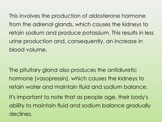 This involves the production of aldosterone hormone
from the adrenal glands, which causes the kidneys to
retain sodium and produce potassium. This results in less
urine production and, consequently, an increase in
blood volume.
The pituitary gland also produces the antidiuretic
hormone (vasopressin), which causes the kidneys to
retain water and maintain fluid and sodium balance.
It's important to note that as people age, their body's
ability to maintain fluid and sodium balance gradually
declines.
 
