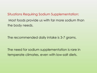 Situations Requiring Sodium Supplementation:
Most foods provide us with far more sodium than
the body needs.
The recommended daily intake is 3-7 grams.
The need for sodium supplementation is rare in
temperate climates, even with low-salt diets.
 