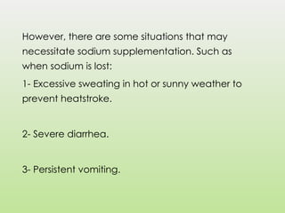 However, there are some situations that may
necessitate sodium supplementation. Such as
when sodium is lost:
1- Excessive sweating in hot or sunny weather to
prevent heatstroke.
2- Severe diarrhea.
3- Persistent vomiting.
 