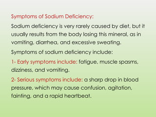 Symptoms of Sodium Deficiency:
Sodium deficiency is very rarely caused by diet, but it
usually results from the body losing this mineral, as in
vomiting, diarrhea, and excessive sweating.
Symptoms of sodium deficiency include:
1- Early symptoms include: fatigue, muscle spasms,
dizziness, and vomiting.
2- Serious symptoms include: a sharp drop in blood
pressure, which may cause confusion, agitation,
fainting, and a rapid heartbeat.
 