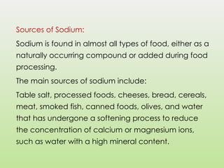 Sources of Sodium:
Sodium is found in almost all types of food, either as a
naturally occurring compound or added during food
processing.
The main sources of sodium include:
Table salt, processed foods, cheeses, bread, cereals,
meat, smoked fish, canned foods, olives, and water
that has undergone a softening process to reduce
the concentration of calcium or magnesium ions,
such as water with a high mineral content.
 