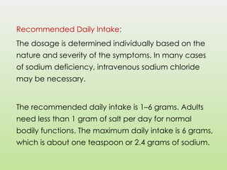 Recommended Daily Intake:
The dosage is determined individually based on the
nature and severity of the symptoms. In many cases
of sodium deficiency, intravenous sodium chloride
may be necessary.
The recommended daily intake is 1–6 grams. Adults
need less than 1 gram of salt per day for normal
bodily functions. The maximum daily intake is 6 grams,
which is about one teaspoon or 2.4 grams of sodium.
 