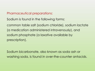 Pharmaceutical preparations:
Sodium is found in the following forms:
common table salt (sodium chloride), sodium lactate
(a medication administered intravenously), and
sodium phosphate (a laxative available by
prescription).
Sodium bicarbonate, also known as soda ash or
washing soda, is found in over-the-counter antacids.
 