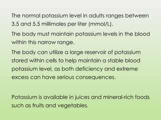 The normal potassium level in adults ranges between
3.5 and 5.5 millimoles per liter (mmol/L).
The body must maintain potassium levels in the blood
within this narrow range.
The body can utilize a large reservoir of potassium
stored within cells to help maintain a stable blood
potassium level, as both deficiency and extreme
excess can have serious consequences.
Potassium is available in juices and mineral-rich foods
such as fruits and vegetables.
 