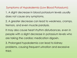 Symptoms of Hypokalemia (Low Blood Potassium):
1. A slight decrease in blood potassium levels usually
does not cause any symptoms.
2. A greater decrease can lead to weakness, cramps,
tremors, and even muscle paralysis.
It may also cause heart rhythm disturbances, even in
people with a slight decrease in potassium levels who
are taking the cardiac medication digoxin.
3. Prolonged hypokalemia can lead to kidney
problems, causing frequent urination and excessive
thirst.
 