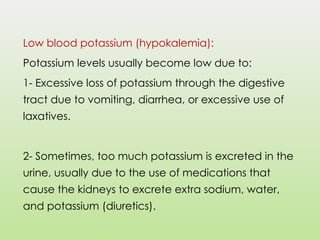 Low blood potassium (hypokalemia):
Potassium levels usually become low due to:
1- Excessive loss of potassium through the digestive
tract due to vomiting, diarrhea, or excessive use of
laxatives.
2- Sometimes, too much potassium is excreted in the
urine, usually due to the use of medications that
cause the kidneys to excrete extra sodium, water,
and potassium (diuretics).
 