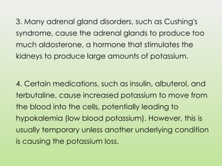 3. Many adrenal gland disorders, such as Cushing's
syndrome, cause the adrenal glands to produce too
much aldosterone, a hormone that stimulates the
kidneys to produce large amounts of potassium.
4. Certain medications, such as insulin, albuterol, and
terbutaline, cause increased potassium to move from
the blood into the cells, potentially leading to
hypokalemia (low blood potassium). However, this is
usually temporary unless another underlying condition
is causing the potassium loss.
 