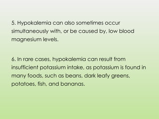 5. Hypokalemia can also sometimes occur
simultaneously with, or be caused by, low blood
magnesium levels.
6. In rare cases, hypokalemia can result from
insufficient potassium intake, as potassium is found in
many foods, such as beans, dark leafy greens,
potatoes, fish, and bananas.
 