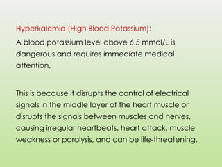 Hyperkalemia (High Blood Potassium):
A blood potassium level above 6.5 mmol/L is
dangerous and requires immediate medical
attention.
This is because it disrupts the control of electrical
signals in the middle layer of the heart muscle or
disrupts the signals between muscles and nerves,
causing irregular heartbeats, heart attack, muscle
weakness or paralysis, and can be life-threatening.
 