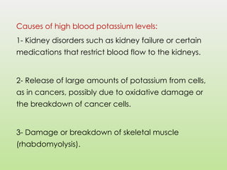 Causes of high blood potassium levels:
1- Kidney disorders such as kidney failure or certain
medications that restrict blood flow to the kidneys.
2- Release of large amounts of potassium from cells,
as in cancers, possibly due to oxidative damage or
the breakdown of cancer cells.
3- Damage or breakdown of skeletal muscle
(rhabdomyolysis).
 