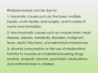 Rhabdomyolysis can be due to:
1- traumatic causes such as: fractures, multiple
injuries, crush injuries, post-surgery, and in cases of
coma and immobility.
2- Non-traumatic causes such as: muscle strain, heart
disease, seizures, metabolic disorders, malignant
fever, septic infections, and electrolyte imbalances.
3- Alcohol consumption or the use of medications
harmful to muscles.as cholesterol-lowering drugs
(statins), anabolic steroids, psychiatric medications,
and antihistamines in children,
 