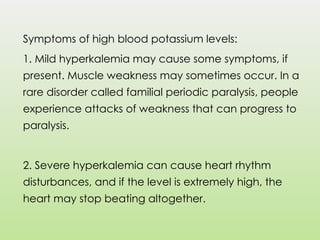 Symptoms of high blood potassium levels:
1. Mild hyperkalemia may cause some symptoms, if
present. Muscle weakness may sometimes occur. In a
rare disorder called familial periodic paralysis, people
experience attacks of weakness that can progress to
paralysis.
2. Severe hyperkalemia can cause heart rhythm
disturbances, and if the level is extremely high, the
heart may stop beating altogether.
 